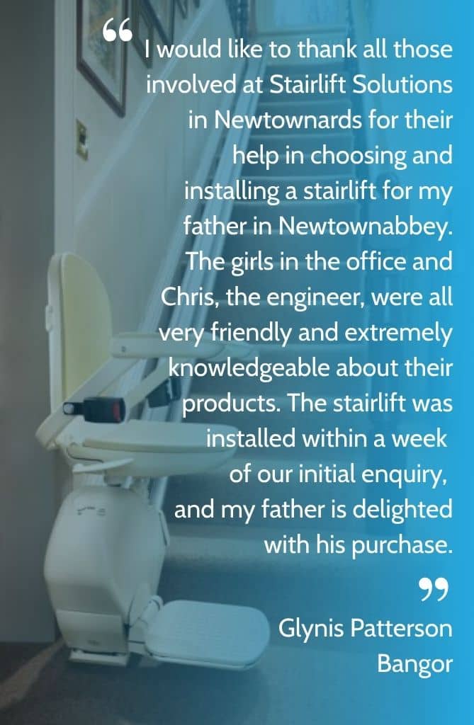 I would like to thank all those involved at Stairlift Solutions in Newtownards for their help in choosing and installing a stairlift for my father in Newtownabbey. The girls in the office and Chris, the engineer, were all very friendly and extremely knowledgeable about their products. The stairlift was installed within a week of our initial enquiry, and my father is delighted with his purchase